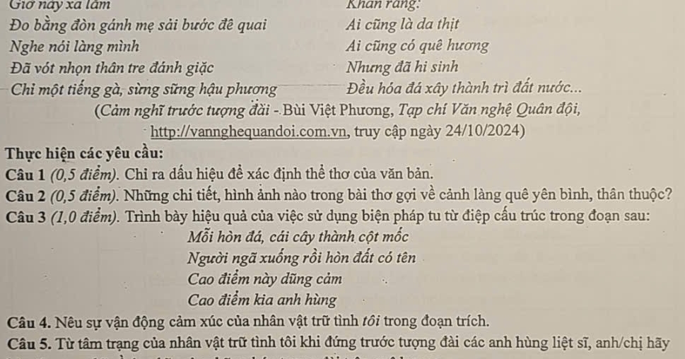 Giờ này xã lâm Khan rang:
Đo bằng đòn gánh mẹ sải bước đê quai Ai cũng là da thịt
Nghe nói làng mình Ai cũng có quê hương
Đã vót nhọn thân tre đánh giặc Nhưng đã hi sinh
Chi một tiếng gà, sừng sững hậu phương Đều hóa đá xây thành trì đất nước...
(Cảm nghĩ trước tượng đài - Bùi Việt Phương, Tạp chí Văn nghệ Quân đội,
http://vannghequandoi.com.vn, truy cập ngày 24/10/2024)
Thực hiện các yêu cầu:
Câu 1 (0,5 điểm). Chỉ ra dấu hiệu đề xác định thể thơ của văn bản.
Câu 2 (0,5 điểm). Những chi tiết, hình ảnh nào trong bài thơ gợi về cảnh làng quê yên bình, thân thuộc?
Câu 3 (1,0 điểm). Trình bày hiệu quả của việc sử dụng biện pháp tu từ điệp cấu trúc trong đoạn sau:
Mỗi hòn đá, cái cây thành cột mốc
Người ngã xuống rồi hòn đất có tên
Cao điểm này dũng cảm
Cao điểm kia anh hùng
Câu 4. Nêu sự vận động cảm xúc của nhân vật trữ tình tồi trong đoạn trích.
Câu 5. Từ tâm trạng của nhân vật trữ tình tôi khi đứng trước tượng đài các anh hùng liệt sĩ, anh/chị hãy