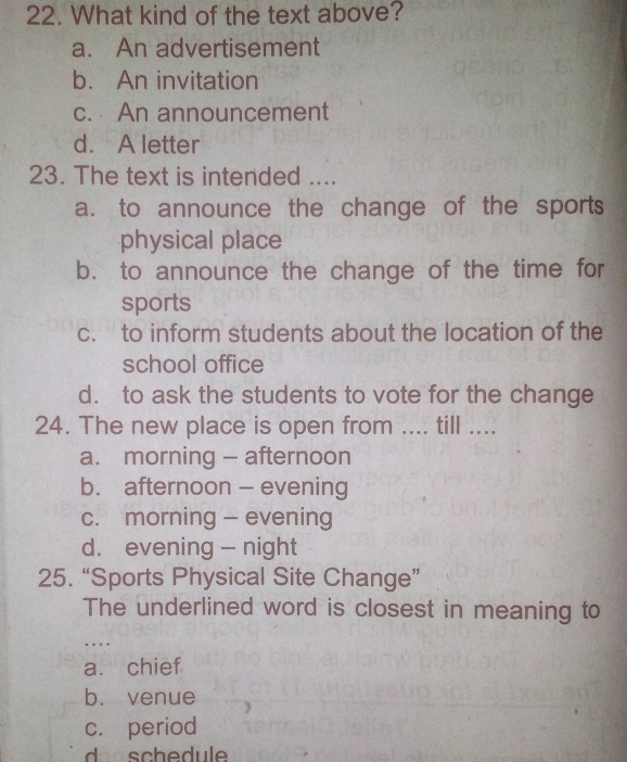 What kind of the text above?
a. An advertisement
b. An invitation
c. An announcement
d. A letter
23. The text is intended ....
a. to announce the change of the sports
physical place
b. to announce the change of the time for
sports
c. to inform students about the location of the
school office
d. to ask the students to vote for the change
24. The new place is open from .... till ....
a. morning - afternoon
b. afternoon - evening
c. morning - evening
d. evening - night
25. “Sports Physical Site Change”
The underlined word is closest in meaning to
…
a. chief
b. venue
c. period
d schedul