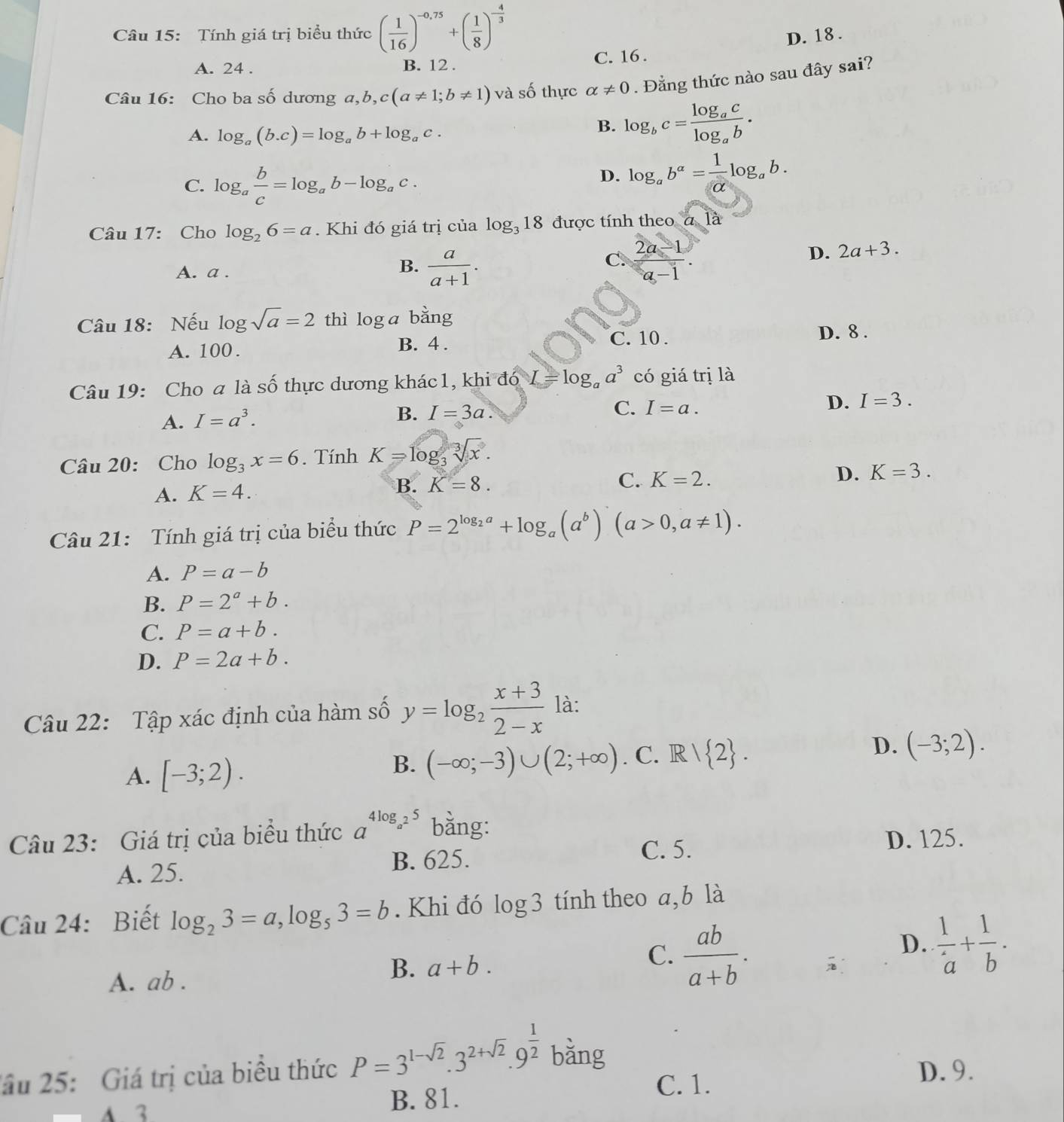 Tính giá trị biểu thức ( 1/16 )^-0,75+( 1/8 )^- 4/3  D. 18 .
A. 24 . B. 12 . C. 16.
Câu 16: Cho ba số dương a,b,c(a!= 1;b!= 1) và số thực alpha != 0. Đẳng thức nào sau đây sai?
A. log _a(b.c)=log _ab+log _ac.
B. log _bc=frac log _aclog _ab.
C. log _a b/c =log _ab-log _ac.
D. log _ab^a= 1/alpha  log _ab.
Câu 17: Cho log _26=a. Khi đó giá trị của log _318 được tính theo a là
C
D. 2a+3.
A. a .
B.  a/a+1 .  (2a-1)/a-1 .
Câu 18: Nếu log sqrt(a)=2 thì log a bằng
D. 8 .
A. 100 .
B. 4 . C. 10 .
Câu 19: Cho a là số thực dương khác1, khi đó I=log _aa^3 có giá trị là
A. I=a^3.
C.
B. I=3a. I=a.
D. I=3.
Câu 20: Cho log _3x=6. Tính K=log _3sqrt[3](x).
A. K=4. B. K=8.
C. K=2.
D. K=3.
Câu 21: Tính giá trị của biểu thức P=2^(log _2)a+log _a(a^b)(a>0,a!= 1).
A. P=a-b
B. P=2^a+b.
C. P=a+b.
D. P=2a+b.
Câu 22: Tập xác định của hàm số y=log _2 (x+3)/2-x  là:
D.
A. [-3;2).
B. (-∈fty ;-3)∪ (2;+∈fty ). C. R/ 2 . (-3;2).
Câu 23: Giá trị của biểu thức a^(4log _a^2)5 bằng:
C. 5. D. 125.
A. 25. B. 625.
Câu 24: Biết log _23=a,log _53=b. Khi đó log 3 tính theo a,b là
C.
D.
A. ab .
B. a+b.  ab/a+b .  1/a + 1/b .
2ầu 25: Giá trị của biểu thức P=3^(1-sqrt(2)).3^(2+sqrt(2)).9^(frac 1)2 bǎng
D. 9.
A 3 B. 81.
C. 1.