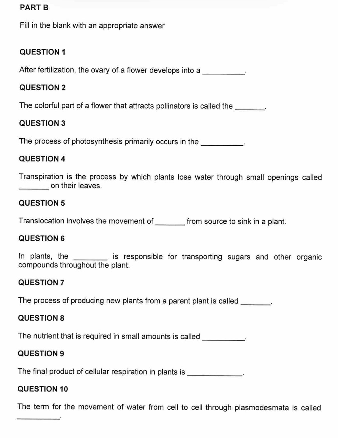 Fill in the blank with an appropriate answer 
QUESTION 1 
After fertilization, the ovary of a flower develops into a_ 
QUESTION 2 
The colorful part of a flower that attracts pollinators is called the_ 
QUESTION 3 
The process of photosynthesis primarily occurs in the_ 
QUESTION 4 
Transpiration is the process by which plants lose water through small openings called 
_ 
on their leaves. 
QUESTION 5 
Translocation involves the movement of_ from source to sink in a plant. 
QUESTION 6 
In plants，the _is responsible for transporting sugars and other organic 
compounds throughout the plant. 
QUESTION 7 
The process of producing new plants from a parent plant is called 
_ 
QUESTION 8 
The nutrient that is required in small amounts is called_ 
QUESTION 9 
The final product of cellular respiration in plants is_ 
QUESTION 10 
The term for the movement of water from cell to cell through plasmodesmata is called 
_