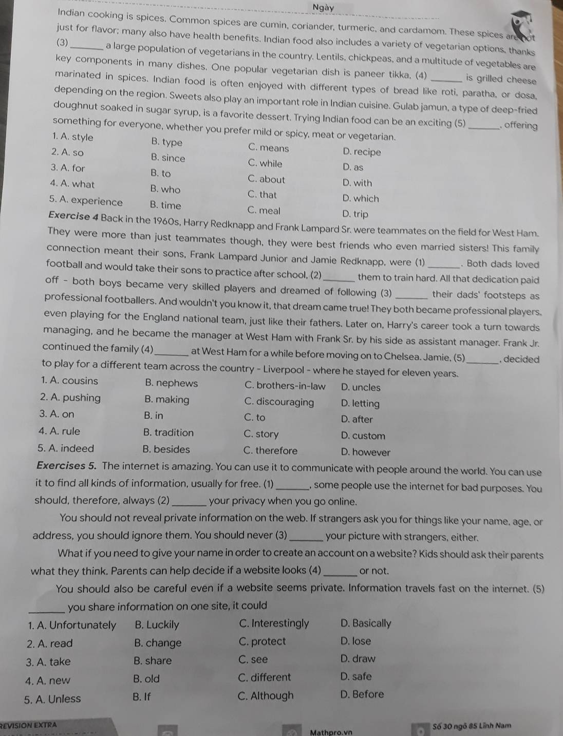 Ngày
Indian cooking is spices. Common spices are cumin, coriander, turmeric, and cardamom. These spices aremot
just for flavor; many also have health benefits. Indian food also includes a variety of vegetarian options, thanks
(3)_ a large population of vegetarians in the country. Lentils, chickpeas, and a multitude of vegetables are
key components in many dishes. One popular vegetarian dish is paneer tikka. (4) _is grilled chees 
marinated in spices. Indian food is often enjoyed with different types of bread like roti, paratha, or dosa,
depending on the region. Sweets also play an important role in Indian cuisine. Gulab jamun, a type of deep-fried
doughnut soaked in sugar syrup, is a favorite dessert. Trying Indian food can be an exciting (5)_ . offering
something for everyone, whether you prefer mild or spicy, meat or vegetarian.
1. A. style B. type C. means D. recipe
2. A. so B. since C. while D. as
3. A. for B. to C. about D. with
4. A. what B. who C. that
D. which
5. A. experience B. time C. meal D. trip
Exercise 4 Back in the 1960s, Harry Redknapp and Frank Lampard Sr. were teammates on the field for West Ham.
They were more than just teammates though, they were best friends who even married sisters! This family
connection meant their sons, Frank Lampard Junior and Jamie Redknapp, were (1) . Both dads loved
football and would take their sons to practice after school, (2) them to train hard. All that dedication paid
off - both boys became very skilled players and dreamed of following (3) their dads' footsteps as
professional footballers. And wouldn't you know it, that dream came true! They both became professional players.
even playing for the England national team, just like their fathers. Later on, Harry's career took a turn towards
managing, and he became the manager at West Ham with Frank Sr. by his side as assistant manager. Frank Jr.
continued the family (4)_ at West Ham for a while before moving on to Chelsea. Jamie, (5) _. decided
to play for a different team across the country - Liverpool - where he stayed for eleven years.
1. A. cousins B. nephews C. brothers-in-law D. uncles
2. A. pushing B. making C. discouraging D. letting
3. A. on B. in C. to
D. after
4. A. rule B. tradition C. story D. custom
5. A. indeed B. besides C. therefore D. however
Exercises 5. The internet is amazing. You can use it to communicate with people around the world. You can use
it to find all kinds of information, usually for free. (1)_ , some people use the internet for bad purposes. You
should, therefore, always (2)_ your privacy when you go online.
You should not reveal private information on the web. If strangers ask you for things like your name, age, or
address, you should ignore them. You should never (3) _your picture with strangers, either.
What if you need to give your name in order to create an account on a website? Kids should ask their parents
what they think. Parents can help decide if a website looks (4) _or not.
You should also be careful even if a website seems private. Information travels fast on the internet. (5)
_you share information on one site, it could
1. A. Unfortunately B. Luckily C. Interestingly D. Basically
2. A. read B. change C. protect D. lose
3. A. take B. share C. see D. draw
4. A. new B. old C. different D. safe
5. A. Unless B. If C. Although D. Before
REVISION EXTRA Số 30 ngô 85 Lĩnh Nam
a Mathpro.vn a