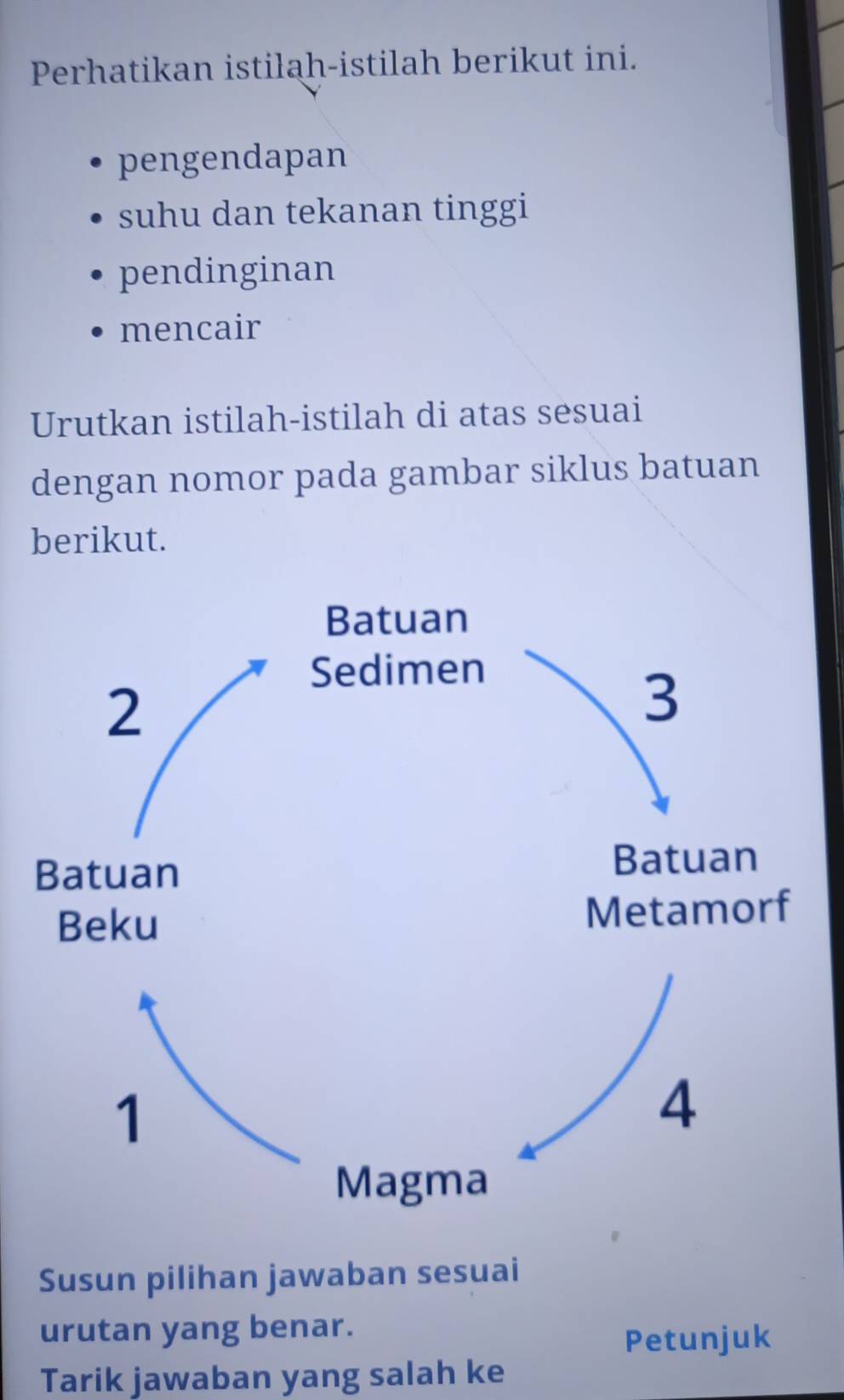 Perhatikan istilah-istilah berikut ini.
pengendapan
suhu dan tekanan tinggi
pendinginan
mencair
Urutkan istilah-istilah di atas sesuai
dengan nomor pada gambar siklus batuan
berikut.
Susun pilihan jawaban sesuai
urutan yang benar.
Petunjuk
Tarik jawaban yang salah ke