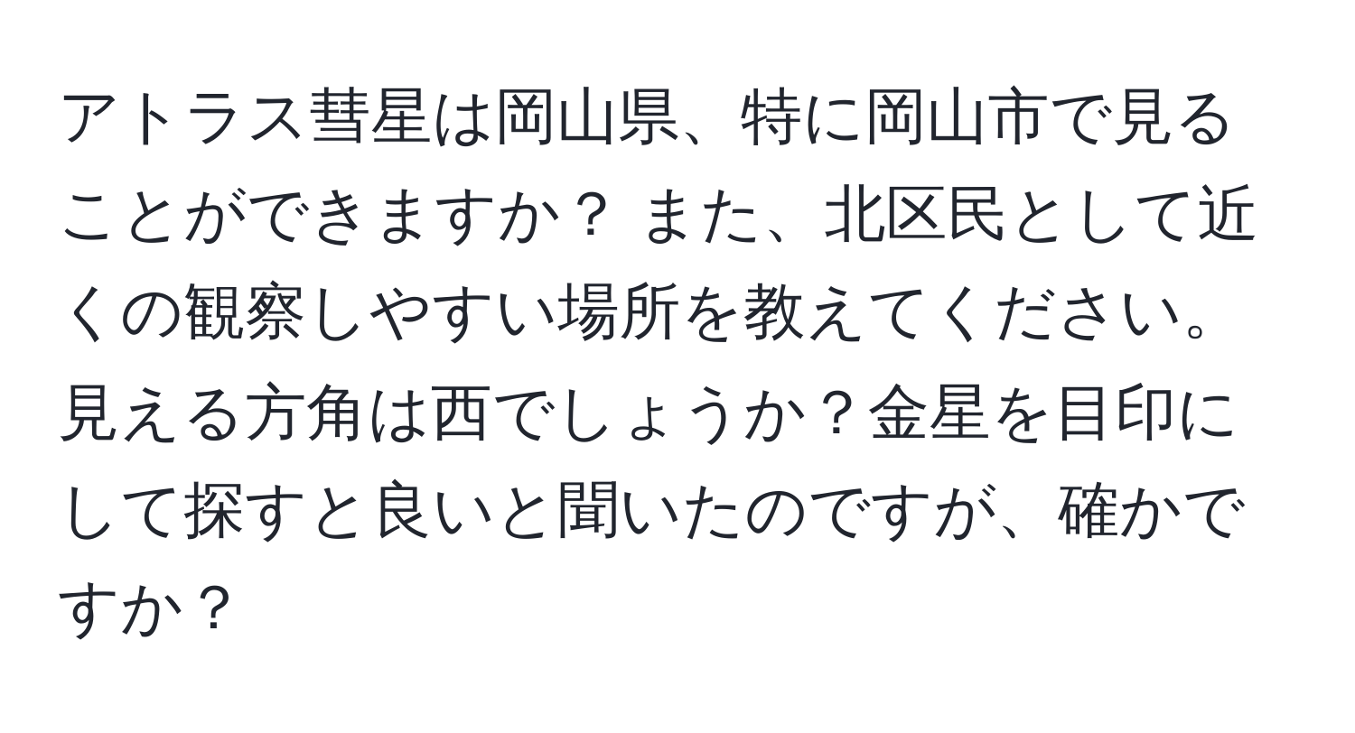 アトラス彗星は岡山県、特に岡山市で見ることができますか？ また、北区民として近くの観察しやすい場所を教えてください。見える方角は西でしょうか？金星を目印にして探すと良いと聞いたのですが、確かですか？