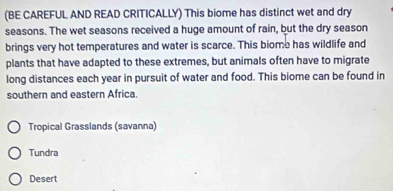 (BE CAREFUL AND READ CRITICALLY) This biome has distinct wet and dry 
seasons. The wet seasons received a huge amount of rain, but the dry season 
brings very hot temperatures and water is scarce. This biome has wildlife and 
plants that have adapted to these extremes, but animals often have to migrate 
long distances each year in pursuit of water and food. This biome can be found in 
southern and eastern Africa. 
Tropical Grasslands (savanna) 
Tundra 
Desert