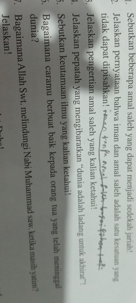 Sebutkan beberapa amal saleh yang dapat menjadi sedekah jariah! 
2. Jelaskan pernyataan bahwa iman dan amal saleh adalah satu kesatuan yang 
tidak dapat dipisahkan! 
3. Jelaskan pengertian amal saleh yang kalian ketahui! 
4. Jelaskan pepatah yang mengibaratkan “dunia adalah ladang untuk akhirat ! 
5. Sebutkan keutamaan ilmu yang kalian ketahui! 
5. Bagaimana caramu berbuat baik kepada orang tua yang telah meninggal 
dunia? 
7. Bagaimana Allah Swt. melindungi Nabi Muhammad saw. ketika masih yatim? 
Jelaskan!