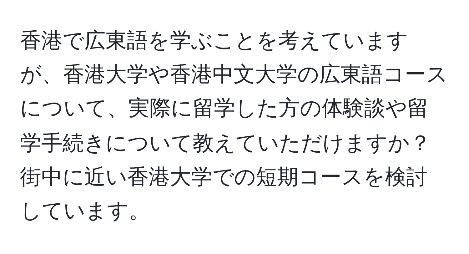 香港で広東語を学ぶことを考えていますが、香港大学や香港中文大学の広東語コースについて、実際に留学した方の体験談や留学手続きについて教えていただけますか？ 街中に近い香港大学での短期コースを検討しています。