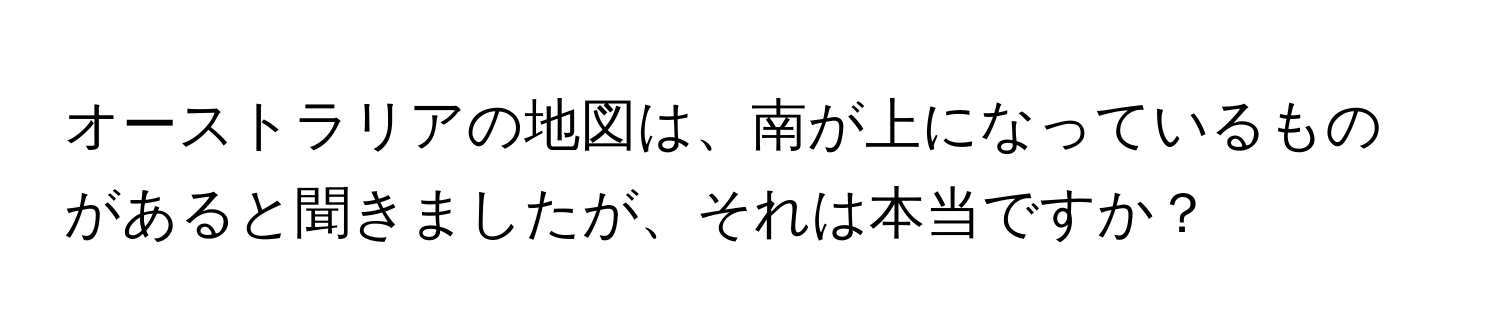 オーストラリアの地図は、南が上になっているものがあると聞きましたが、それは本当ですか？