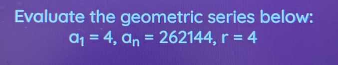 Evaluate the geometric series below:
a_1=4, a_n=262144, r=4