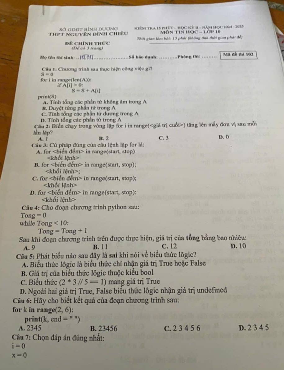 Sở GDĐT bình Dương  KiêM TRA 15 Phứt - Học Kỷ 1 - năm Học 2024 - 2025
thPt Nguyên đình chiêu  MÔN TIN HOC - LOP
Thời gian làm bài: 15 phút (không tính thời giaa phát đề)
Dể Chính thức
(Đề có 3 trang)
Họ tên thí sinh: .. Số báo danh:_ Phòng thi: _Mã đề thi 102
Câu 1: Chương trình sau thực hiện công việc gì?
S=0
for i in range(len(A)):
if A[i]>0:
S=S+A[i]
print(S)
A. Tính tổng các phần tử không âm trong A
B. Duyệt từng phần tử trong A
C. Tính tổng các phần tử dương trong A
D. Tính tổng các phần tử trong A
Câu 2: Biến chạy trong vòng lặp for i in range() tăng lên mấy đơn vị sau mỗi
lần lập?
A. l B. 2 C. 3 D. ()
Câu 3: Cú pháp đúng của câu lệnh lặp for là:
A. for in range(start, stop)

B. for in range(start, stop);;
C. for in range(start, stop);

D. for in range(start, stop):

Câu 4: Cho đoạn chương trình python sau:
Tong =0
while Tong <10</tex> :
Tong =Tong+1
Sau khi đoạn chương trình trên được thực hiện, giá trị của tổng bằng bao nhiêu:
A. 9 B. 1 1 C. 12 D. 10
Câu 5: Phát biểu nào sau đây là sai khi nói về biểu thức lõgic?
A. Biểu thức lôgic là biểu thức chỉ nhận giá trị True hoặc False
B. Giá trị của biểu thức lôgic thuộc kiểu bool
C. Biểu thức (2*3//5=1) mang giá trị True
D. Ngoài hai giá trị True, False biểu thức lôgic nhận giá trị undefined
Câu 6: Hãy cho biết kết quả của đoạn chương trình sau:
for k in range (2,6).
print(k, end = " ")
A. 2345 B. 23456 C. 2 3 4 5 6 D. 2 3 4 5
Câu 7: Chọn đáp án đúng nhất:
i=0
x=0