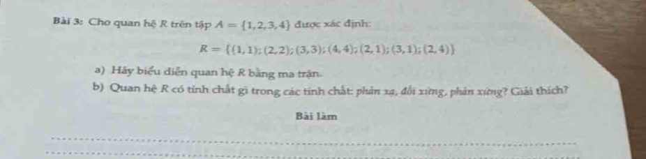 Cho quan hệ R trên tập A= 1,2,3,4 được xác định:
R= (1,1);(2,2);(3,3);(4,4);(2,1);(3,1);(2,4)
a) Hãy biểu diễn quan hệ R bằng ma trận. 
b) Quan hệ R có tính chất gì trong các tính chất: phản xạ, đổi xứng, phản xứng? Giải thích? 
Bài làm 
_ 
_