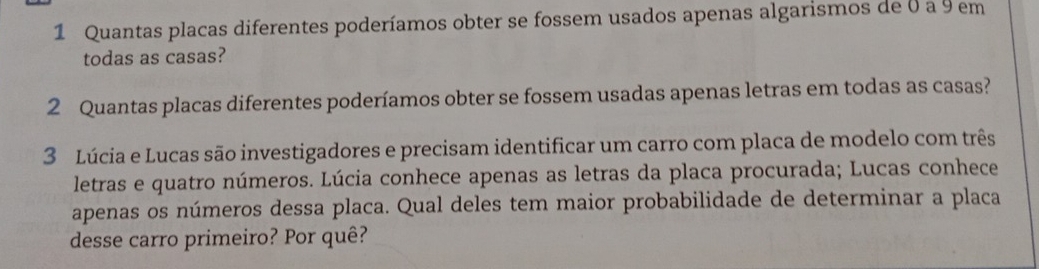 Quantas placas diferentes poderíamos obter se fossem usados apenas algarismos de 0 a 9 em 
todas as casas? 
2 Quantas placas diferentes poderíamos obter se fossem usadas apenas letras em todas as casas? 
3 Lúcia e Lucas são investigadores e precisam identificar um carro com placa de modelo com três 
letras e quatro números. Lúcia conhece apenas as letras da placa procurada; Lucas conhece 
apenas os números dessa placa. Qual deles tem maior probabilidade de determinar a placa 
desse carro primeiro? Por quê?