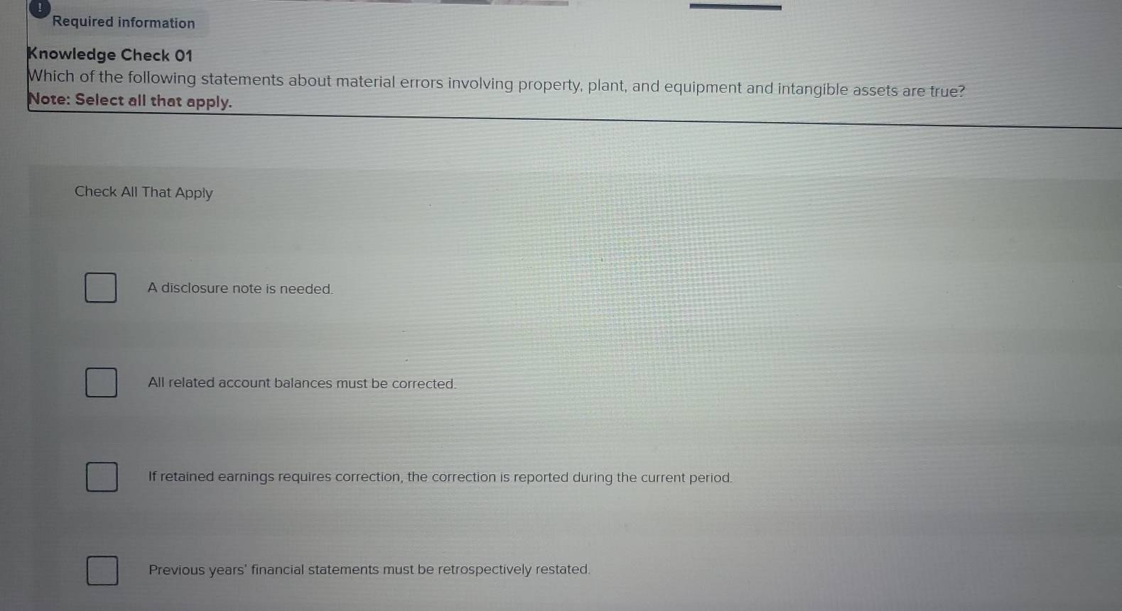 Required information
Knowledge Check 01
Which of the following statements about material errors involving property, plant, and equipment and intangible assets are true?
Note: Select all that apply.
Check All That Apply
A disclosure note is needed.
All related account balances must be corrected.
If retained earnings requires correction, the correction is reported during the current period.
Previous years' financial statements must be retrospectively restated.