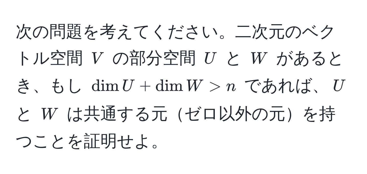 次の問題を考えてください。二次元のベクトル空間 $V$ の部分空間 $U$ と $W$ があるとき、もし $dim U + dim W > n$ であれば、$U$ と $W$ は共通する元ゼロ以外の元を持つことを証明せよ。