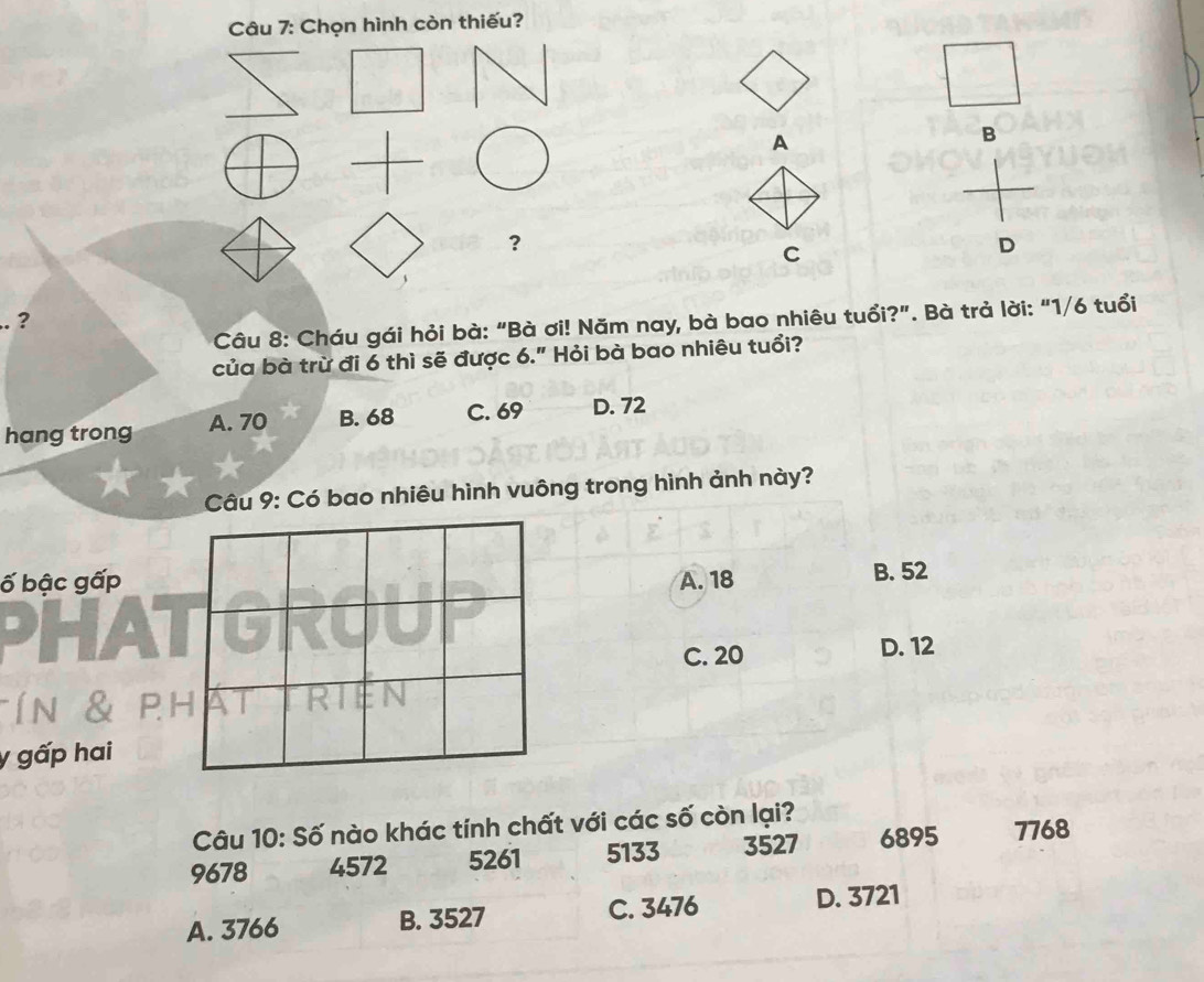 Chọn hình còn thiếu?
A
B
?
C
D
?
Câu 8: Cháu gái hỏi bà: “Bà ơi! Năm nay, bà bao nhiêu tuổi?”. Bà trả lời: “ 1/6 tuổi
của bà trừ đi 6 thì sẽ được 6." Hỏi bà bao nhiêu tuổi?
hang trong A. 70 B. 68 C. 69 D. 72
Câu 9: Có bao nhiêu hình vuông trong hình ảnh này?
ố bậc gấpA. 18 B. 52
A
C. 20 D. 12
y gấp hai
Câu 10: Số nào khác tính chất với các số còn lại?
9678 4572 5261 5133 3527 6895 7768
A. 3766 B. 3527 C. 3476 D. 3721