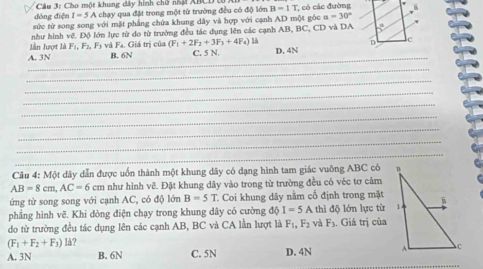 Cho một khung dây hình chữ nhật ABCD từ
dòng điện I=5A chạy qua đặt trong một từ trường đều có độ lớn B=1T; có các đường
sức từ song song với mặt phẳng chứa khung dây và hợp với cạnh AD một góc alpha =30°
như hình vẽ. Độ lớn lực từ do từ trường đều tác dụng lên các cạnh AB, BC, CD và DA
lần lượt là F_1, F_2, F_3 và F_4. Giá trị của (F_1+2F_2+3F_3+4F_4)la
_
A. 3N B. 6N C. 5 N. D. 4N
_
_
_
_
_
_
_
_
Câu 4: Một dây dẫn được uốn thành một khung dây có dạng hình tam giác vuông ABC có
AB=8cm, AC=6cm như hình vẽ. Đặt khung dây vào trong từ trường đều có véc tơ cảm
ứng từ song song với cạnh AC, có độ lớn B=5T * Coi khung dây nằm cố định trong mặt
phẳng hình vẽ. Khi dòng điện chạy trong khung dây có cường độ I=5A thì độ lớn lực từ
do từ trường đều tác dụng lên các cạnh AB, BC và CA lần lượt là F_1, F_2 và F_3. Giá trị của
(F_1+F_2+F_3)la ?
_
A. 3N B. 6N C. 5N D. 4N