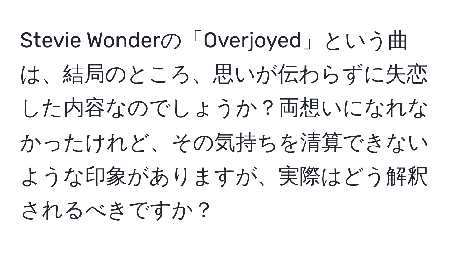 Stevie Wonderの「Overjoyed」という曲は、結局のところ、思いが伝わらずに失恋した内容なのでしょうか？両想いになれなかったけれど、その気持ちを清算できないような印象がありますが、実際はどう解釈されるべきですか？