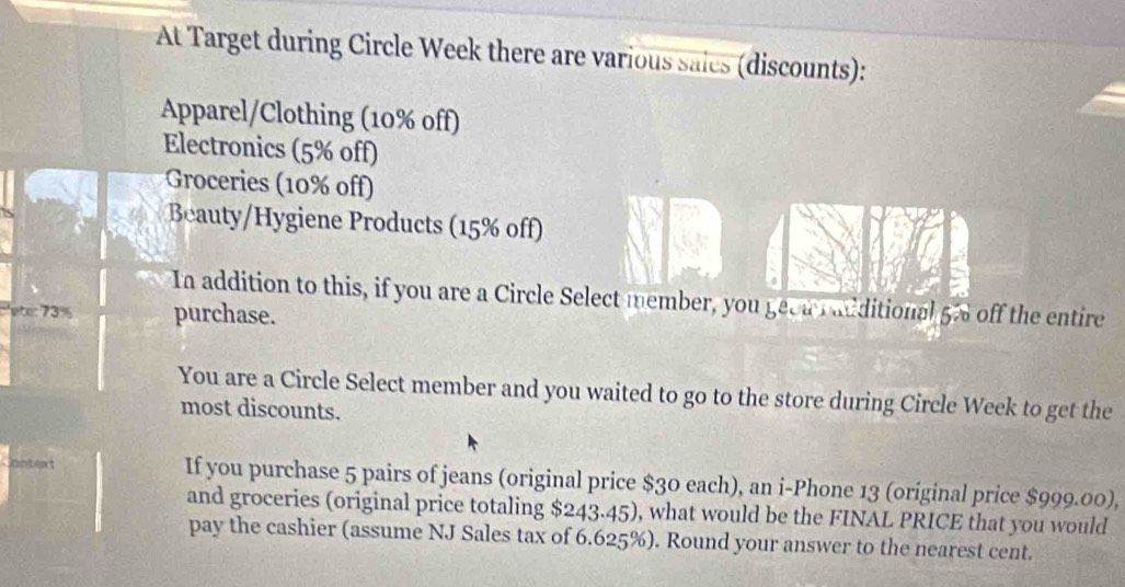 At Target during Circle Week there are various sales (discounts): 
Apparel/Clothing (10% off) 
Electronics (5% off) 
Groceries (10% off) 
Beauty/Hygiene Products (15% off) 
In addition to this, if you are a Circle Select member, you geca r additional 5% off the entire 
ete: 73% purchase. 
You are a Circle Select member and you waited to go to the store during Circle Week to get the 
most discounts. 
at If you purchase 5 pairs of jeans (original price $30 each), an i-Phone 13 (original price $999.00), 
and groceries (original price totaling $243.45), what would be the FINAL PRICE that you would 
pay the cashier (assume NJ Sales tax of 6.625%). Round your answer to the nearest cent.