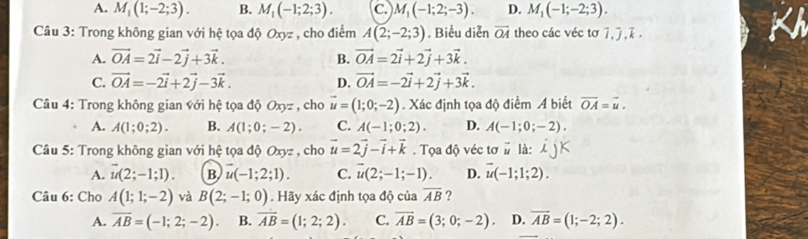 A. M_1(1;-2;3). B. M_1(-1;2;3). C M_1(-1;2;-3). D. M_1(-1;-2;3).
Câu 3: Trong không gian với hệ tọa độ Oxyz , cho điểm A(2;-2;3). Biểu diễn vector OA theo các véc tơ overline I,overline J,overline k,
A. vector OA=2vector i-2vector j+3vector k. B. vector OA=2vector i+2vector j+3vector k.
C. vector OA=-2vector i+2vector j-3vector k. D. vector OA=-2vector i+2vector j+3vector k.
Câu 4: Trong không gian với hệ tọa độ Oxyz , cho vector u=(1;0;-2). Xác định tọa độ điểm A biết overline OA=overline u.
A. A(1;0;2). B. A(1;0;-2). C. A(-1;0;2). D. A(-1;0;-2).
Câu 5: Trong không gian với hệ tọa độ Oxyz , cho vector u=2vector j-vector i+vector k. Tọa độ véc tơ # là: ijK
A. overline u(2;-1;1). B vector u(-1;2;1). C. overline u(2;-1;-1). D. vector u(-1;1;2).
Câu 6: Cho A(1;1;-2) và B(2;-1;0). Hãy xác định tọa độ của overline AB ?
A. overline AB=(-1;2;-2). B. overline AB=(1;2;2). C. overline AB=(3;0;-2). D. overline AB=(1;-2;2).