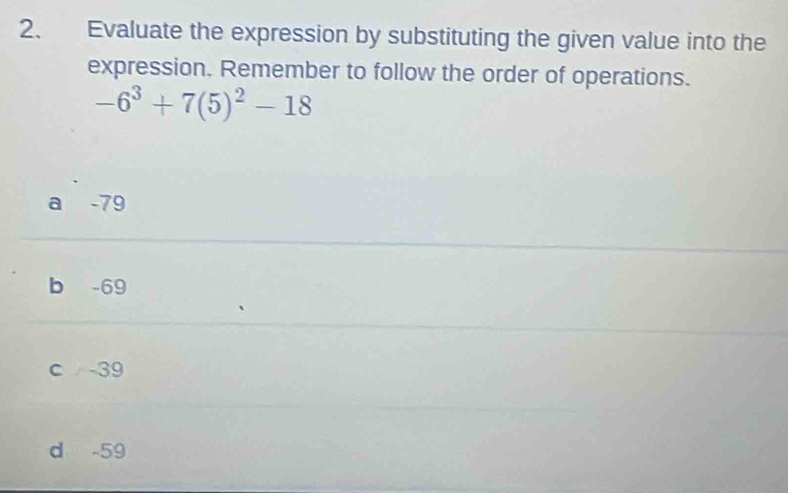 Evaluate the expression by substituting the given value into the
expression. Remember to follow the order of operations.
-6^3+7(5)^2-18
a -79
b -69
c -39
d -59