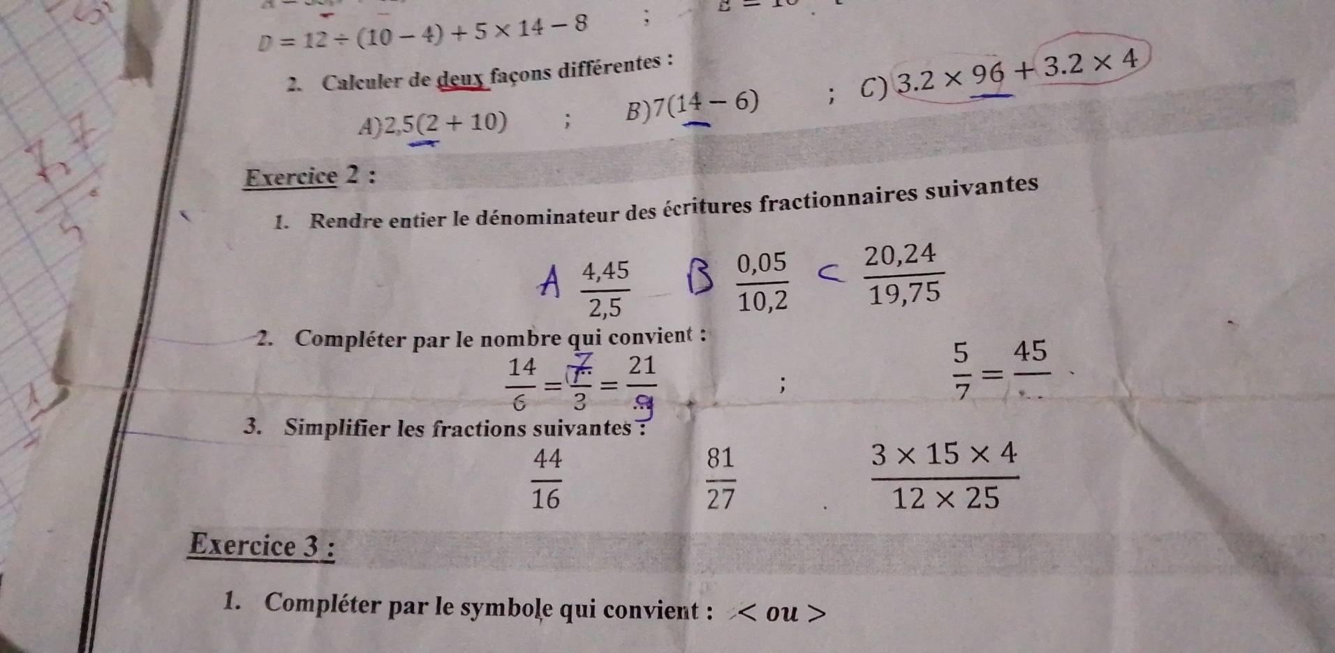 D=12/ (10-4)+5* 14-8; sumlimits -
2. Calculer de deux façons différentes : 
A) 2,5(2+10); B) 7(14-6) ； C) 3.2* 96+3.2* 4
Exercice 2 : 
1. Rendre entier le dénominateur des écritures fractionnaires suivantes
 (4,45)/2,5 
 (0,05)/10,2   (20,24)/19,75 
2. Compléter par le nombre qui convient :
 14/6 = 7/3 = 21/9 ;
 5/7 = 45/... 
3. Simplifier les fractions suivantes?
 44/16 
 81/27 
 (3* 15* 4)/12* 25 
Exercice 3 : 
1. Compléter par le symbole qui convient : ou >