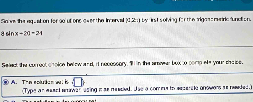 Solve the equation for solutions over the interval [0,2π ) by first solving for the trigonometric function.
8sin x+20=24
Select the correct choice below and, if necessary, fill in the answer box to complete your choice.
A. The solution set is
(Type an exact answer, using π as needed. Use a comma to separate answers as needed.)