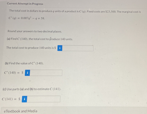 Current Attempt in Progress 
The total cost in dollars to produce φ units of a product is C(q). Fixed costs are $23,500. The marginal cost is
C'(q)=0.007q^2-q+58. 
Round your answers to two decimal places. 
(a) Find C(140) , the total cost to produce 140 units. 
The total cost to produce 140 units is S 
(b) Find the value of C'(140).
C'(140)=$
(c) Use parts (a) and (b) to estimate C(141)
C(141)=$ i 
eTextbook and Media