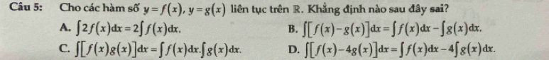 Cho các hàm số y=f(x), y=g(x) liên tục trên R. Khẳng định nào sau đây sai?
A. ∈t 2f(x)dx=2∈t f(x)dx. B. ∈t [f(x)-g(x)]dx=∈t f(x)dx-∈t g(x)dx.
C. ∈t [f(x)g(x)]dx=∈t f(x)dx.∈t g(x)dx. D. ∈t [f(x)-4g(x)]dx=∈t f(x)dx-4∈t g(x)dx.