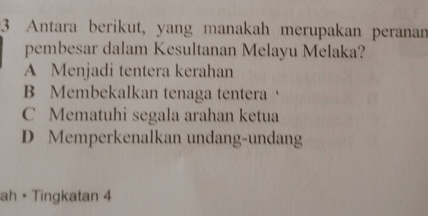 Antara berikut, yang manakah merupakan peranan
pembesar dalam Kesultanan Melayu Melaka?
A Menjadi tentera kerahan
B Membekalkan tenaga tentera
C Mematuhi segala arahan ketua
D Memperkenalkan undang-undang
ah • Tingkatan 4