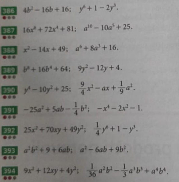 386 4b^2-16b+16; y^6+1-2y^3. 
387 16x^8+72x^4+81; a^(10)-10a^5+25. 
368 x^2-14x+49; a^6+8a^3+16. 
389 b^8+16b^4+64; 9y^2-12y+4. 
390 y^4-10y^2+25;  9/4 x^2-ax+ 1/9 a^2. 
391 -25a^2+5ab- 1/4 b^2; -x^4-2x^2-1. 
392 25x^2+70xy+49y^2;  1/4 y^6+1-y^3. 
393 a^2b^2+9+6ab; a^2-6ab+9b^2. 
394 9x^2+12xy+4y^2;  1/36 a^2b^2- 1/3 a^3b^3+a^4b^4.