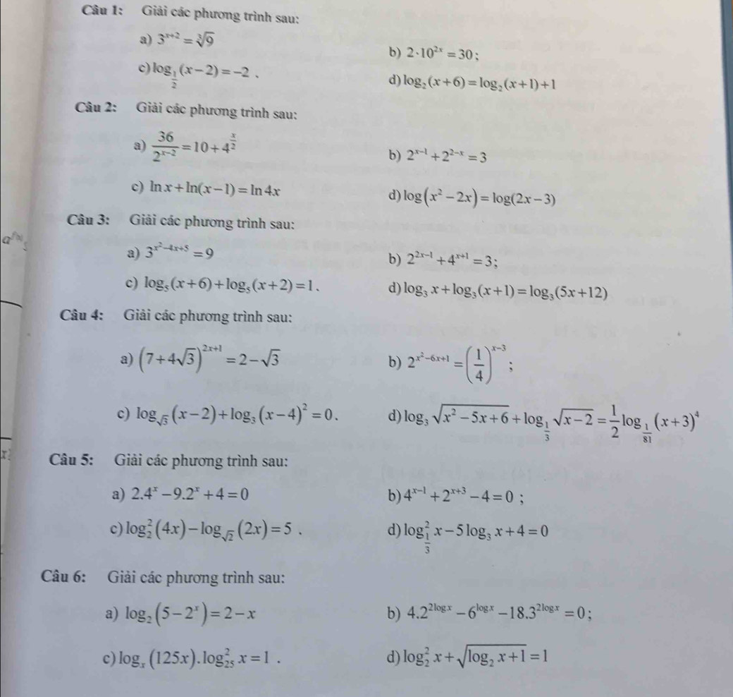 Giải các phương trình sau:
a) 3^(x+2)=sqrt[3](9)
b) 2· 10^(2x)=30 、
c) log _ 1/2 (x-2)=-2.
d) log _2(x+6)=log _2(x+1)+1
Câu 2: Giải các phương trình sau:
a)  36/2^(x-2) =10+4^(frac x)2 2^(x-1)+2^(2-x)=3
b)
c) ln x+ln (x-1)=ln 4x d) log (x^2-2x)=log (2x-3)
Câu 3: Giải các phương trình sau:
a) 3^(x^2)-4x+5=9
b) 2^(2x-1)+4^(x+1)=3;
c) log _5(x+6)+log _5(x+2)=1. d) log _3x+log _3(x+1)=log _3(5x+12)
Câu 4: Giải các phương trình sau:
b)
a) (7+4sqrt(3))^2x+1=2-sqrt(3) 2^(x^2)-6x+1=( 1/4 )^x-3 :
c) log _sqrt(3)(x-2)+log _3(x-4)^2=0. d) log _3sqrt(x^2-5x+6)+log _ 1/3 sqrt(x-2)= 1/2 log _ 1/81 (x+3)^4
y  Câu 5: Giải các phương trình sau:
a) 2.4^x-9.2^x+4=0 b) 4^(x-1)+2^(x+3)-4=0;
c) log _2^(2(4x)-log _sqrt(2))(2x)=5. d) log _ 1/3 ^2x-5log _3x+4=0
Câu 6: Giải các phương trình sau:
a) log _2(5-2^x)=2-x b) 4.2^(2log x)-6^(log x)-18.3^(2log x)=0:
c) log _x(125x).log _(25)^2x=1. d) log _2^(2x+sqrt(log _2)x+1)=1