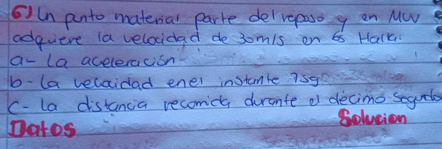 61ln pnto material parte del reposo y on MC 
adqiere (a velocidad desomis on 65 Halka: 
a- la aceleracion 
b-la velaidad enel instante isg 
C- la distancia recomica durante df decimo segado 
natos 
Solucion