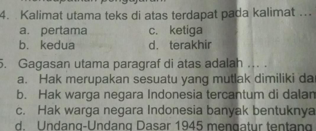 Kalimat utama teks di atas terdapat pada kalimat ..
a. pertama c. ketiga
b. kedua d. terakhir
5. Gagasan utama paragraf di atas adalah ... .
a. Hak merupakan sesuatu yang mutlak dimiliki da
b. Hak warga negara Indonesia tercantum di dalan
c. Hak warga negara Indonesia banyak bentuknya
d. Undanq-Undanq Dasar 1945 mengatur tentang