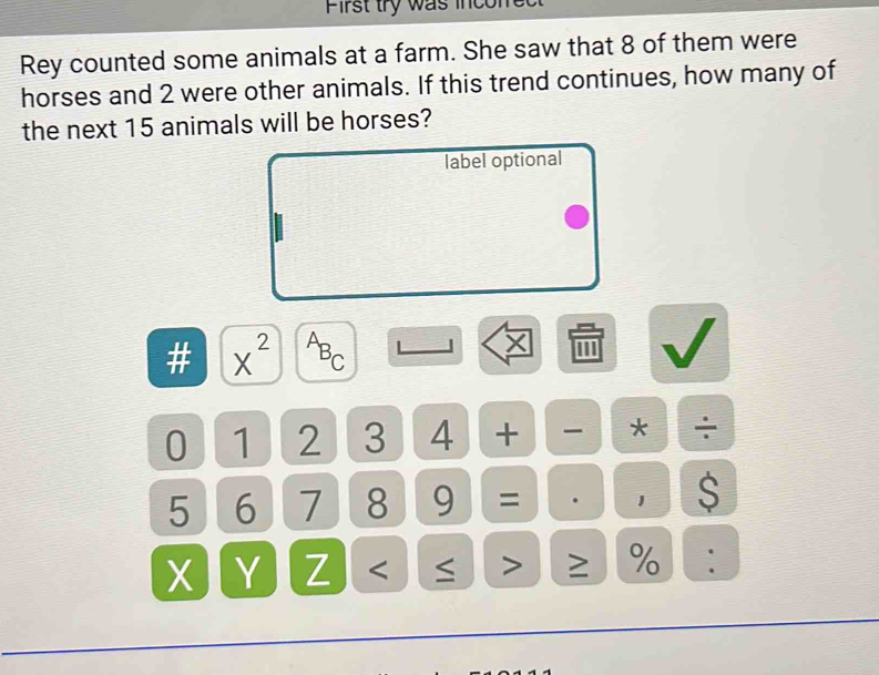 First try was incofre 
Rey counted some animals at a farm. She saw that 8 of them were 
horses and 2 were other animals. If this trend continues, how many of 
the next 15 animals will be horses? 
label optional 
# x^(2^AB_C) '''
0 1 2 3 4 + - * ÷
5 6 7 8 9 = . 1 $ 
Y Z < > ≥ % :