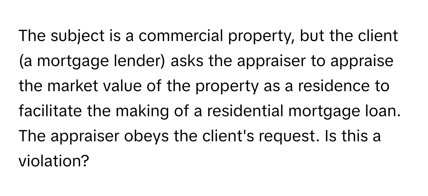 The subject is a commercial property, but the client (a mortgage lender) asks the appraiser to appraise the market value of the property as a residence to facilitate the making of a residential mortgage loan. The appraiser obeys the client's request. Is this a violation?