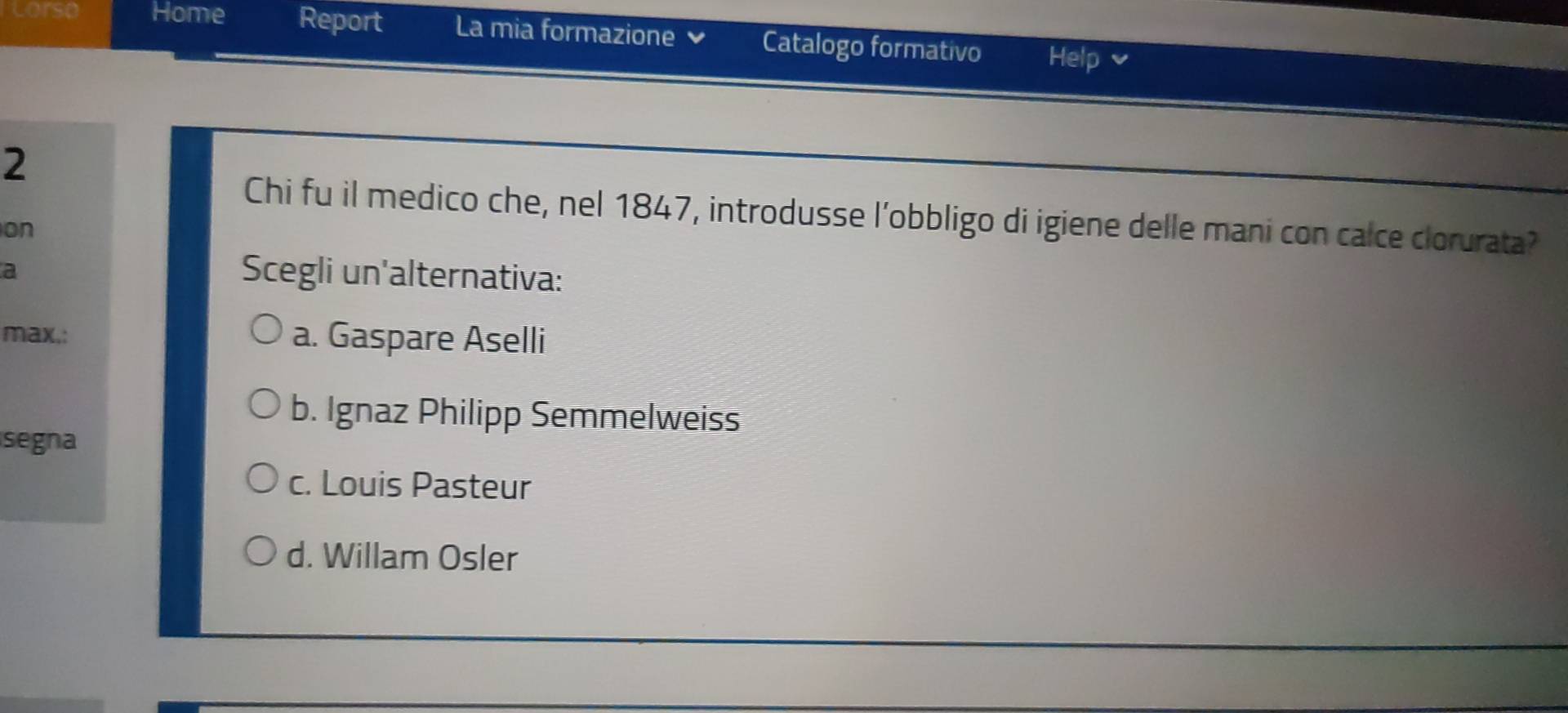 Lorso Home Report La mia formazione Catalogo formativo Help v
2
Chi fu il medico che, nel 1847, introdusse l’obbligo di igiene delle mani con calce clorurata?
on
a
Scegli un'alternativa:
max,: a. Gaspare Aselli
b. Ignaz Philipp Semmelweiss
segna
c. Louis Pasteur
d. Willam Osler