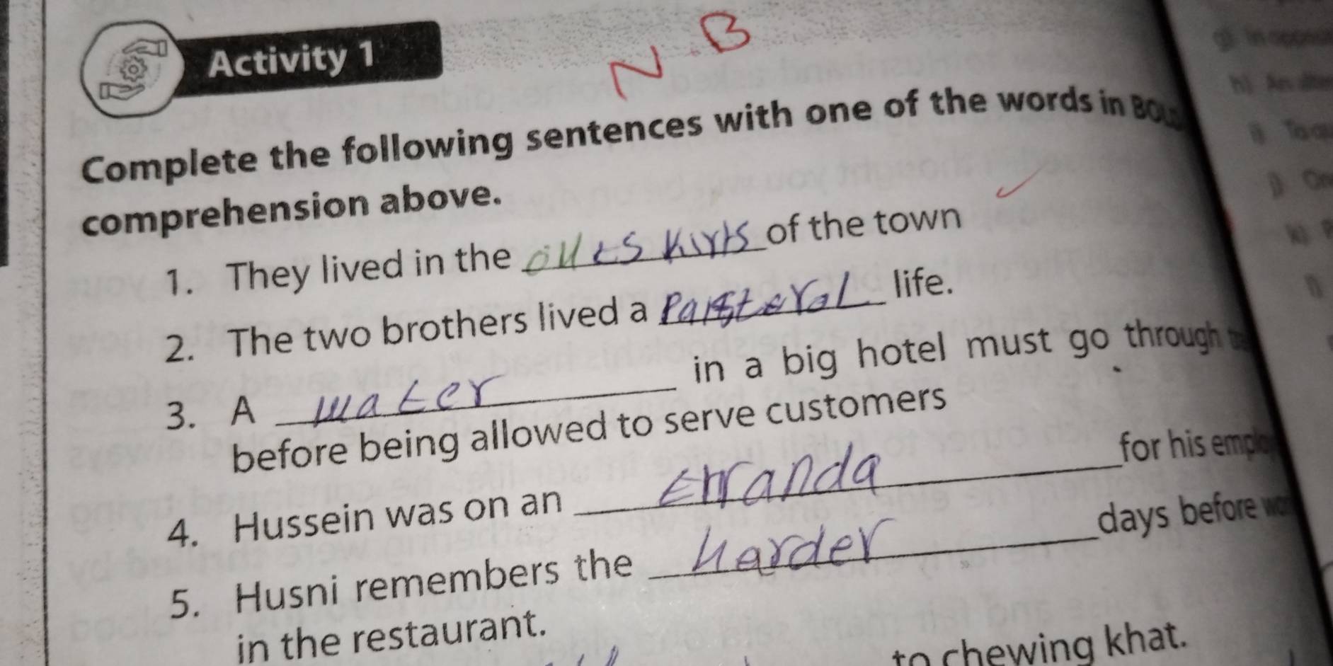 Activity 1 g). in aoose 
h) Ar alter 
Complete the following sentences with one of the words in BOu 
Ta ạu 
comprehension above. 
On 
of the town 
_ 
1. They lived in the 
_ 
life. n 
2. The two brothers lived a 
in a big hotel must go through t 
3. A 
_ 
before being allowed to serve customers 
for his empo 
4. Hussein was on an 
_ 
5. Husni remembers the _ days before w . 
in the restaurant. 
to chewing khat.