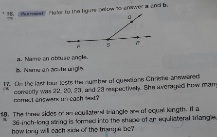 Represent Refer to the figure below to answer a and b.
(28)
a. Name an obtuse angle.
b. Name an acute angle.
(18) 17. On the last four tests the number of questions Christie answered
correctly was 22, 20, 23, and 23 respectively. She averaged how many
correct answers on each test?
18. The three sides of an equilateral triangle are of equal length. If a
(8) 36-inch -long string is formed into the shape of an equilateral triangle
how long will each side of the triangle be?