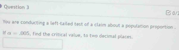 0/2 
You are conducting a left-tailed test of a claim about a population proportion . 
If alpha =.005 , find the critical value, to two decimal places.