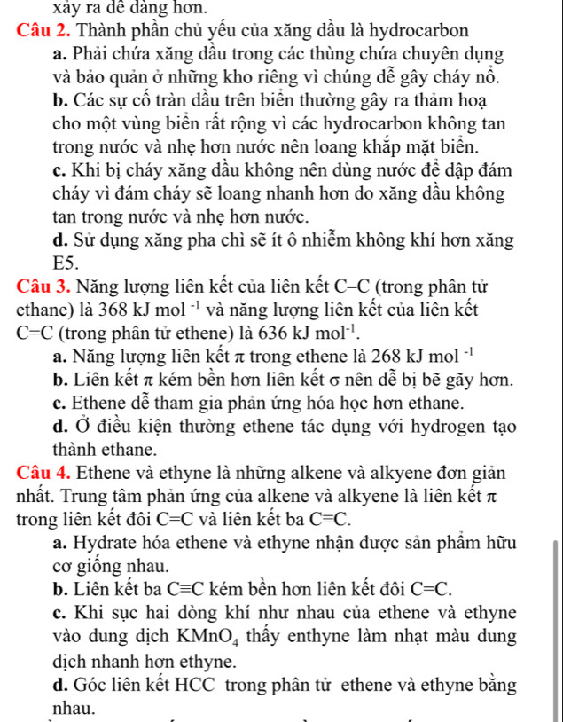 xảy ra dề dàng hơn.
Cầu 2. Thành phần chủ yếu của xăng dầu là hydrocarbon
a. Phải chứa xăng dầu trong các thùng chứa chuyên dụng
và bảo quản ở những kho riêng vì chúng dễ gây cháy nổ.
b. Các sự cổ tràn dầu trên biên thường gây ra thảm hoạ
cho một vùng biển rất rộng vì các hydrocarbon không tan
trong nước và nhẹ hơn nước nên loang khắp mặt biển.
c. Khi bị cháy xăng dầu không nên dùng nước để dập đám
cháy vì đám cháy sẽ loang nhanh hơn do xăng dầu không
tan trong nước và nhẹ hơn nước.
d. Sử dụng xăng pha chì sẽ ít ô nhiễm không khí hơn xăng
E5.
Câu 3. Năng lượng liên kết của liên kết C- C (trong phân tử
ethane) là 368 kJ mol -1 và năng lượng liên kết của liên kết
C=C (trong phân tử ethene) là 636kJmol^(-1).
a. Năng lượng liên kết π trong ethene là 268kJmol^(-1)
b. Liên kết π kém bền hơn liên kết σ nên dễ bị bẽ gãy hơn.
c. Ethene dễ tham gia phản ứng hóa học hơn ethane.
d. Ở điều kiện thường ethene tác dụng với hydrogen tạo
thành ethane.
Câu 4. Ethene và ethyne là những alkene và alkyene đơn giản
nhất. Trung tâm phản ứng của alkene và alkyene là liên kết π
trong liên kết đôi C=C và liên kết ba Cequiv C.
a. Hydrate hóa ethene và ethyne nhận được sản phầm hữu
cơ giồng nhau.
b. Liên kết ba Cequiv C kém bền hơn liên kết đôi C=C.
c. Khi sục hai dòng khí như nhau của ethene và ethyne
vào dung dịch KMnO_4 thấy enthyne làm nhạt màu dung
dịch nhanh hơn ethyne.
d. Góc liên kết HCC trong phân tử ethene và ethyne bằng
nhau.