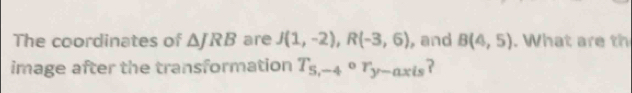 The coordinates of △ JRB are J(1,-2), R(-3,6) , and B(4,5). What are th 
image after the transformation T_5,-4or_y-axis ?