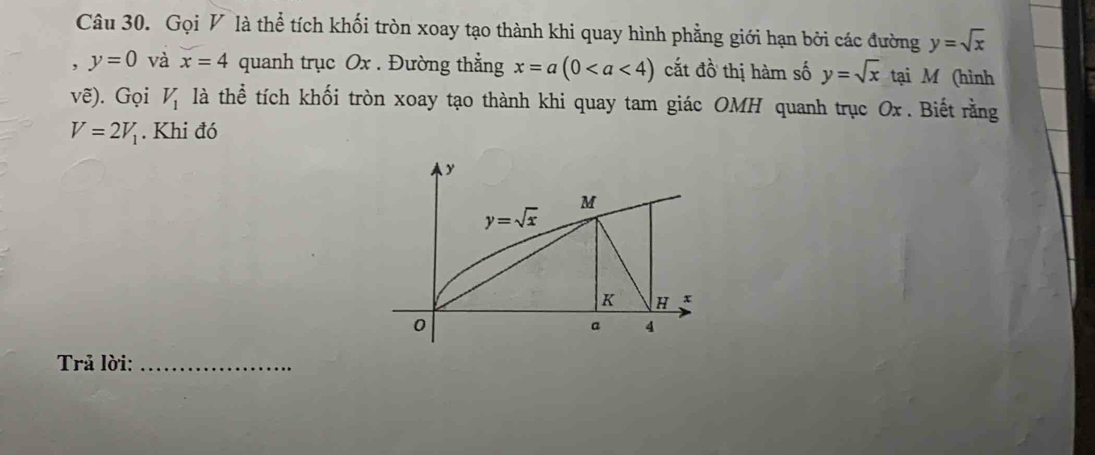 Gọi V là thể tích khối tròn xoay tạo thành khi quay hình phẳng giới hạn bởi các đường y=sqrt(x)
, y=0 và x=4 quanh trục Ox . Đường thằng x=a(0 cắt d_0^((lambda) thị hàm số y=sqrt x) tại M (hình
vhat e) ). Gọi V_1 là thể tích khối tròn xoay tạo thành khi quay tam giác OMH quanh trục Ox . Biết rằng
V=2V_1. Khi đó
Trả lời:_