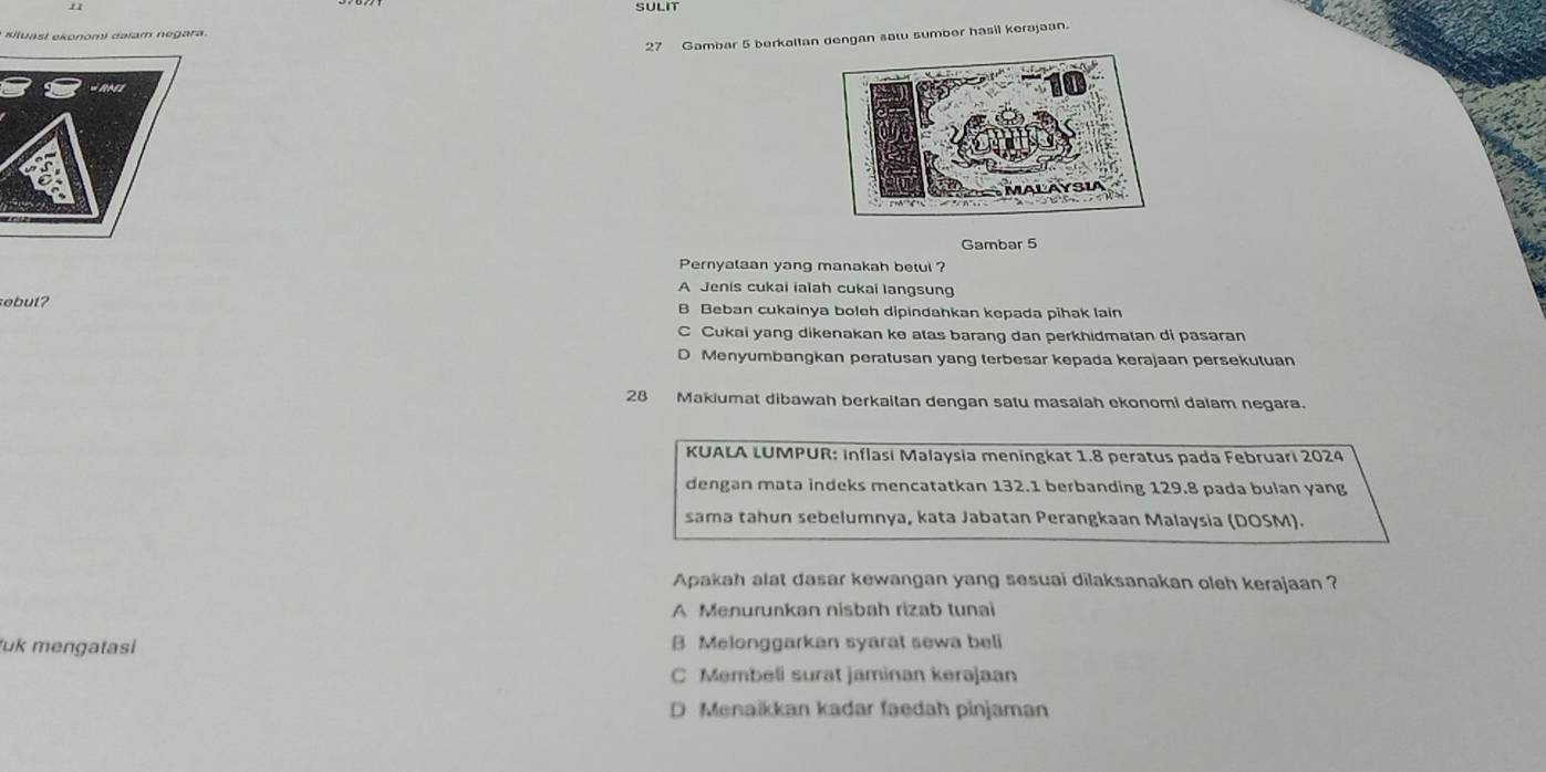 SULIT
* s l a i ek o o m i d a lam e g ar
27 Gambar 5 berkaltan dengan sal sumber hasil kerajaan.
RNI
Gambar 5
Pernyataan yang manakah betul ?
A Jenis cukai ialah cukai langsung
sebut? B Beban cukainya boleh dipindahkan kepada pihak lain
C Cukai yang dikenakan ke atas barang dan perkhidmatan di pasaran
D Menyumbangkan peratusan yang terbesar kepada kerajaan persekutuan
28 Makiumat dibawah berkaitan dengan satu masalah ekonomi dalam negara.
* KUALA LUMPUR: inflasi Malaysia meningkat 1.8 peratus pada Februari 2024
dengan mata indeks mencatatkan 132.1 berbanding 129.8 pada bulan yang
sama tahun sebelumnya, kata Jabatan Perangkaan Malaysia (DOSM).
Apakah alat dasar kewangan yang sesuai dilaksanakan oleh kerajaan ?
A Menurunkan nisbah rizab tunai
uk mengatasi B Melonggarkan syarat sewa beli
C Membeli surat jaminan kerajaan
D Menaikkan kadar faedah pinjaman