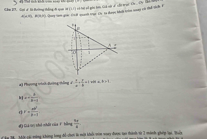 Thể tích khối tròn xoay khi quây (7 ) quả
Câu 27. Gọi ơ là đường thẳng đi qua M(1;1) có hệ số góc âm. Giả sử ơ cắt trục Ox , Oy lần lựộ
A(a;0), B(0;b) 4. Quay tam giác OAB quanh trục Ox ta được khối tròn xoay có thể tích V
y
B
1
A r
1
) Phương trình đường thắng 1 :  x/a + y/b =1 với a,b>1.
b) a= b/b-1 .
c) v= π b^3/b-1 .
d) Giá trị nhỏ nhất của V bằng  9π /4 . 
Câu 28, Một cái trứng khủng long đồ chơi là một khối tròn xoay được tạo thành từ 2 mảnh ghép lại. Biết