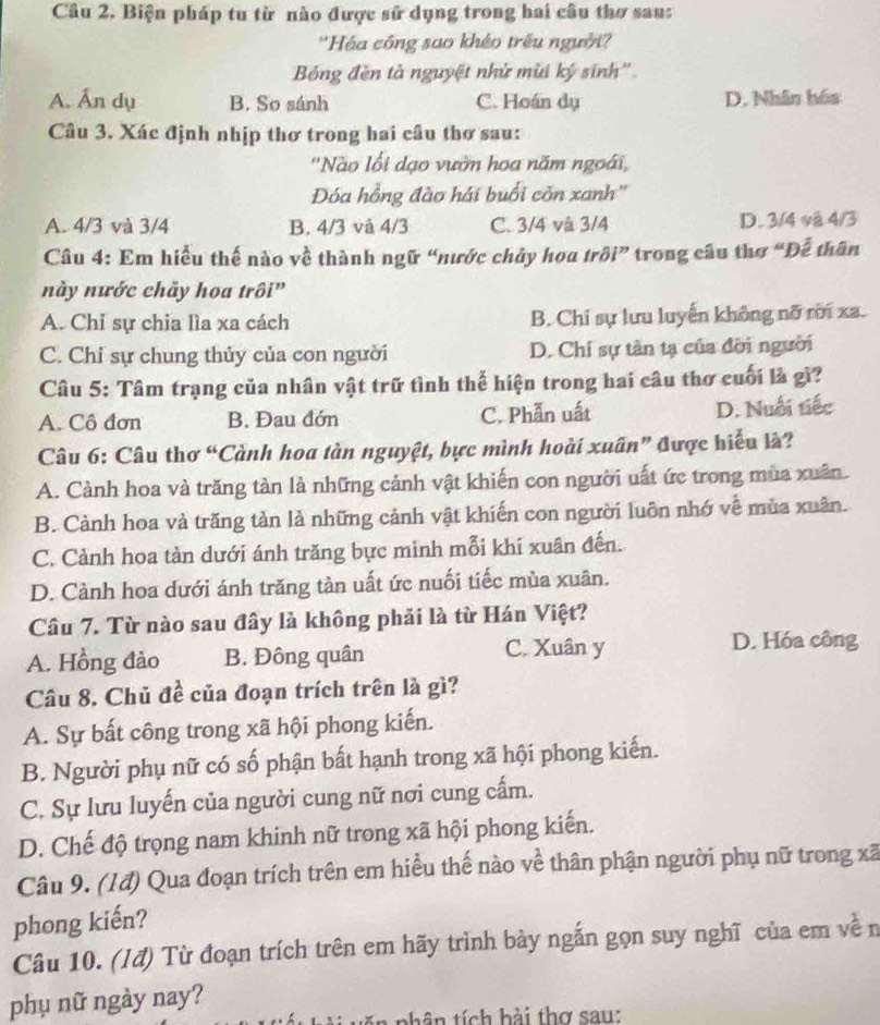 Câu 2, Biện pháp tu từ nào được sử dụng trong hai câu thơ sau:
''Hóa công sao khéo trêu người'''
Bóng đền tà nguyệt nhử mùi ký sinh''
A. Ấn dụ B. So sánh C. Hoán dụ D. Nhân hóa
Câu 3. Xác định nhịp thơ trong hai cầu thơ sau:
'Nào lối dạo vườn hoa năm ngoài,
Đóa hồng đào hái buổi còn xanh''
A. 4/3 và 3/4 B. 4/3 và 4/3 C. 3/4 và 3/4 D. 3/4 và 4/3
Câu 4: Em hiểu thế nào về thành ngữ “nước chủy hoa trôi” trong cầu thơ “Đễ thân
này nước chãy hoa trôi”
A. Chỉ sự chia lìa xa cách B. Chi sự lưu luyển không nỡ rời xa.
C. Chỉ sự chung thủy của con người D. Chỉ sự tân tạ của đời người
Câu 5: Tâm trạng của nhân vật trữ tình thể hiện trong hai câu thơ cuối là gì?
A. Cô đơn B. Đau đớn C. Phẫn uất D. Nuổi tiếc
Câu 6: Câu thơ “Cành hoa tàn nguyệt, bực mình hoài xuân” được hiểu là?
A. Cành hoa và trăng tàn là những cảnh vật khiến con người uất ức trong mùa xuân.
B. Cành hoa và trăng tản là những cảnh vật khiến con người luôn nhớ về mùa xuân.
C. Cảnh hoa tàn dưới ánh trăng bực minh mỗi khi xuân đến.
D. Cành hoa dưới ánh trăng tàn uất ức nuối tiếc mùa xuân.
Câu 7. Từ nào sau đây là không phải là từ Hán Việt?
A. Hồng đào B. Đông quân C. Xuân y
D. Hóa công
Câu 8. Chủ đề của đoạn trích trên là gì?
A. Sự bất công trong xã hội phong kiến.
B. Người phụ nữ có số phận bất hạnh trong xã hội phong kiến.
C. Sự lưu luyến của người cung nữ nơi cung cấm.
D. Chế độ trọng nam khinh nữ trong xã hội phong kiến.
Câu 9. (1đ) Qua đoạn trích trên em hiều thế nào về thân phận người phụ nữ trong xã
phong kiến?
Câu 10. (Iđ) Từ đoạn trích trên em hãy trình bày ngắn gọn suy nghĩ của em về n
phụ nữ ngày nay?
ă n phân tích hài thơ sau: