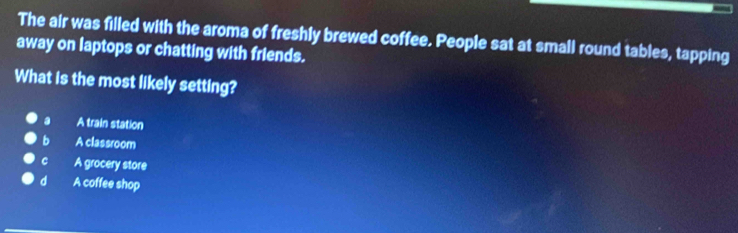 The air was filled with the aroma of freshly brewed coffee. People sat at small round tables, tapping
away on laptops or chatting with friends.
What is the most likely setting?
a A train station
b A classroom
C A grocery store
d A coffee shop