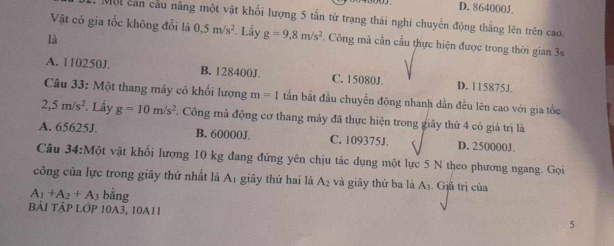 D. 864000J.
Một can cầu nâng một vật khối lượng 5 tấn từ trạng thái nghi chuyển động thắng lên trên cao.
Vật có gia tốc không đổi là 0,5m/s^2. Lấy g=9,8m/s^2. Công mà cần cầu thực hiện được trong thời gian 3s
là
A. 110250J. B. 128400J. C. 15080J. D. 115875J.
Câu 33: Một thang máy có khối lượng m=1 tấn bắt đầu chuyển động nhanh dần đều lên cao với gia tốc
2,5m/s^2. Lấy g=10m/s^2. Công mà động cơ thang máy đã thực hiện trong giây thứ 4 có giá trị là
A. 65625J. B. 60000J. C. 109375J. D. 250000J.
Câu 3 4:M vột vật khối lượng 10 kg đang đứng yên chịu tác dụng một lực 5 N theo phương ngang. Gọi
công của lực trong giây thứ nhất là Aị giây thứ hai là A_2 và giây thứ ba là A3. Giá trị của
A_1+A_2+A_3 bằng
bải tập lớp 10A3, 10a11
5