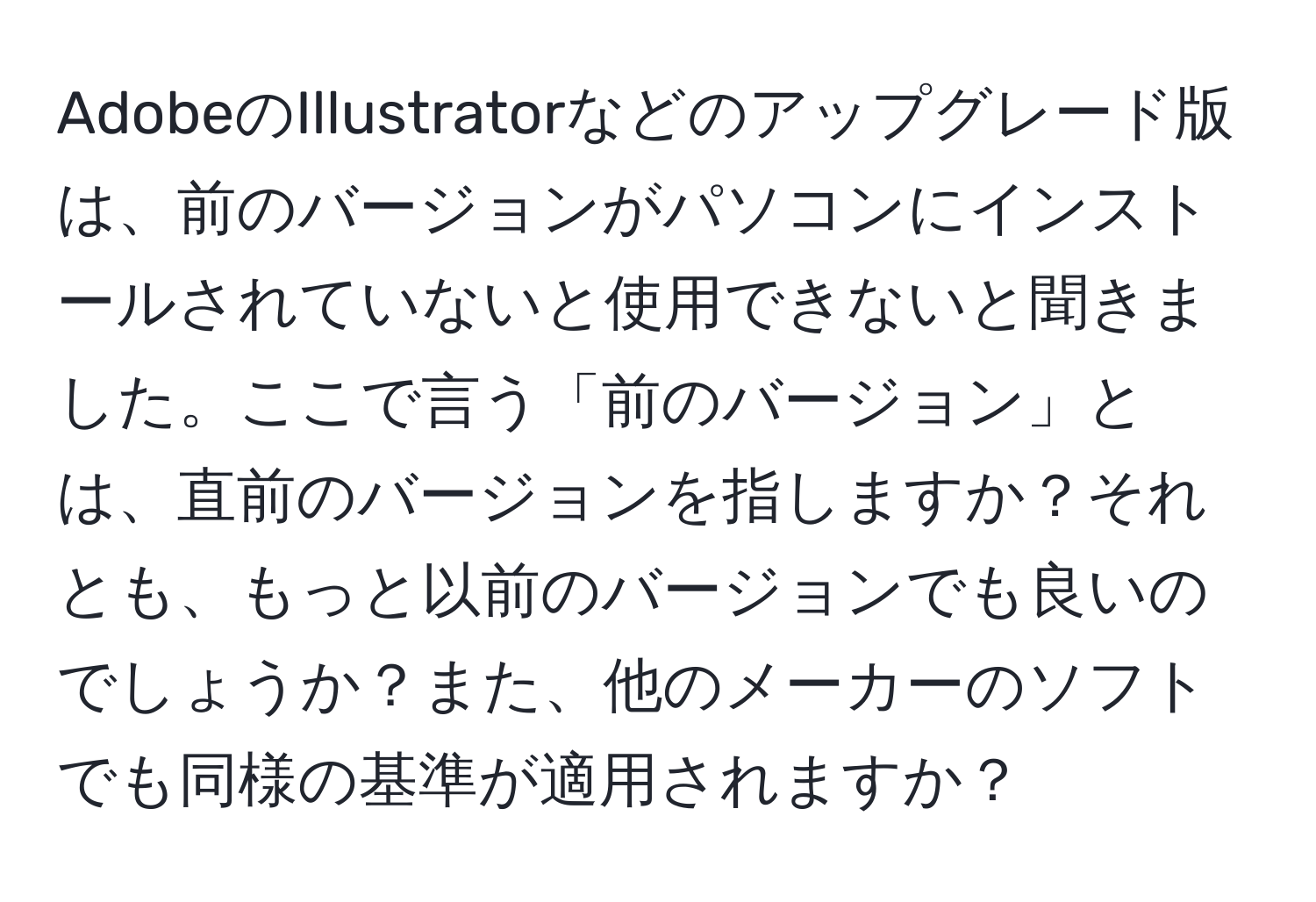 AdobeのIllustratorなどのアップグレード版は、前のバージョンがパソコンにインストールされていないと使用できないと聞きました。ここで言う「前のバージョン」とは、直前のバージョンを指しますか？それとも、もっと以前のバージョンでも良いのでしょうか？また、他のメーカーのソフトでも同様の基準が適用されますか？