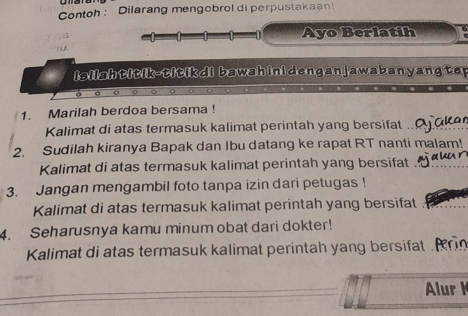 Contoh : Dilarang mengobrol di perpustakaan! 
Ayo Berlatih 
Isilahtitik-titikdi bawahinidenganjawabanyangter 
1. Marilah berdoa bersama ! 
Kalimat di atas termasuk kalimat perintah yang bersifat_ 
2. Sudilah kiranya Bapak dan Ibu datang ke rapat RT nanti malam! 
Kalimat di atas termasuk kalimat perintah yang bersifat_ 
3. Jangan mengambil foto tanpa izin dari petugas ! 
Kalimat di atas termasuk kalimat perintah yang bersifat_ 
4. Seharusnya kamu minum obat dari dokter! 
Kalimat di atas termasuk kalimat perintah yang bersifat_ 
_ 
Alur K