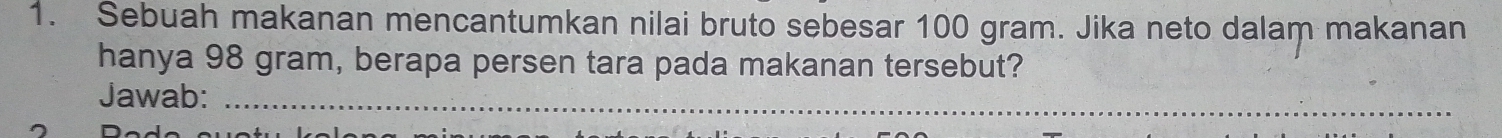 Sebuah makanan mencantumkan nilai bruto sebesar 100 gram. Jika neto dalam makanan 
hanya 98 gram, berapa persen tara pada makanan tersebut? 
Jawab:_