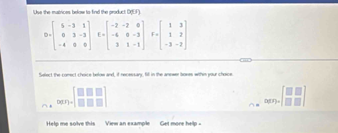 Use the matrices below to find the product D (EF).
D=beginbmatrix 5&-3&1 0&3&-3 -4&0&0endbmatrix E=beginbmatrix -2&-2&0 -6&0&-3 3&1&-1endbmatrix F=beginbmatrix 1&3 1&2 -3&-2endbmatrix
Select the correct choice below and, if necessary, fill in the answer boxes within your choice.
D(EF)=beginbmatrix □ &□ &□  □ &□ &□ endbmatrix
o(EF)=beginbmatrix □ &□  □ &□ endbmatrix
Help me solve this View an example Get more help